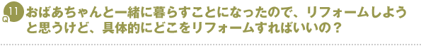 Q11.おばあちゃんと一緒に暮らすことになったので、リフォームしようと思うけど、具体的にどこをリフォームすればいいの?