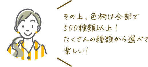 その上、色柄は全部で500種類以上！たくさんの種類から選べて楽しい！