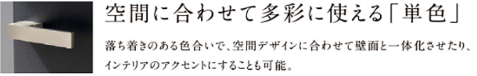 空間に合わせて多彩に使える「単色」落ち着きのある色合いで、空間デザインに合わせて壁面と一体化させたり、インテリアのアクセントにすることも可能。