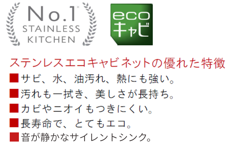 No.1 STAINLESS KITHEN ecoキャビ ステンレスエコキャビネットの優れた特徴サビ、水、油汚れ、熱にも強い。汚れも一拭き、美しさが長持ち。カビやニオイもつきにくい。長寿命で、とてもエコ。