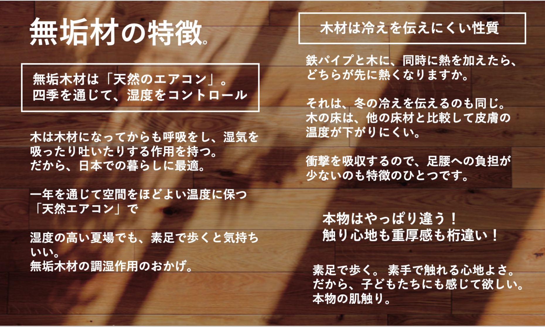 無垢材の特徴。無垢木材は 「天然のエアコン」。四季を通じて、湿度をコントロール木は木材になってからも呼吸をし、湿気を吸ったり吐いたりする作用を持つ。だから、日本での暮らしに最適。一年を通じて空間をほどよい温度に保つ 「天然エアコン」 で湿度の高い夏場でも、素足で歩くと気持ちいい。無垢木材の調湿作用のおかげ。木材は冷えを伝えにくい性質鉄パイプと木に、同時に熱を加えたら、どちらが先に熱くなりますか。それは、冬の冷えを伝えるのも同じ。 木の床は、他の床材と比較して皮膚の温度が下がりにくい。衝撃を吸収するので、足腰への負担が少ないのも特徴のひとつです。本物はやっぱり違う!触り心地も重厚感も桁違い!素足で歩く。 素手で触れる心地よさ。だから、子どもたちにも感じて欲しい。本物の肌触り。