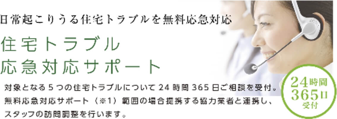 日常起こりうる住宅トラブルを無料応急対応住宅トラブル応急対応サポート対象となる5つの住宅トラブルについて24時間365日ご相談を受付。無料応急対応サポート（※1）範囲の場合提携する協力業者と連携し、スタッフの訪問調整を行います。24時間365日受付